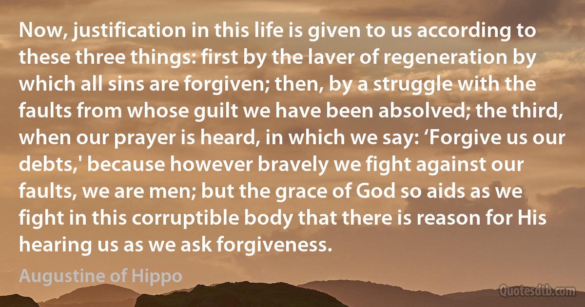 Now, justification in this life is given to us according to these three things: first by the laver of regeneration by which all sins are forgiven; then, by a struggle with the faults from whose guilt we have been absolved; the third, when our prayer is heard, in which we say: ‘Forgive us our debts,' because however bravely we fight against our faults, we are men; but the grace of God so aids as we fight in this corruptible body that there is reason for His hearing us as we ask forgiveness. (Augustine of Hippo)