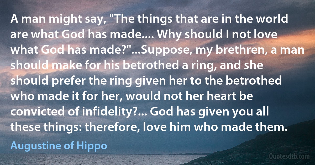 A man might say, "The things that are in the world are what God has made.... Why should I not love what God has made?"...Suppose, my brethren, a man should make for his betrothed a ring, and she should prefer the ring given her to the betrothed who made it for her, would not her heart be convicted of infidelity?... God has given you all these things: therefore, love him who made them. (Augustine of Hippo)