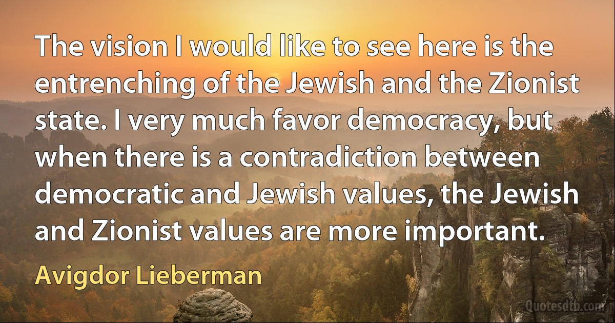 The vision I would like to see here is the entrenching of the Jewish and the Zionist state. I very much favor democracy, but when there is a contradiction between democratic and Jewish values, the Jewish and Zionist values are more important. (Avigdor Lieberman)