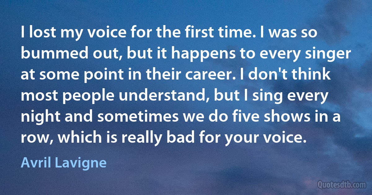 I lost my voice for the first time. I was so bummed out, but it happens to every singer at some point in their career. I don't think most people understand, but I sing every night and sometimes we do five shows in a row, which is really bad for your voice. (Avril Lavigne)