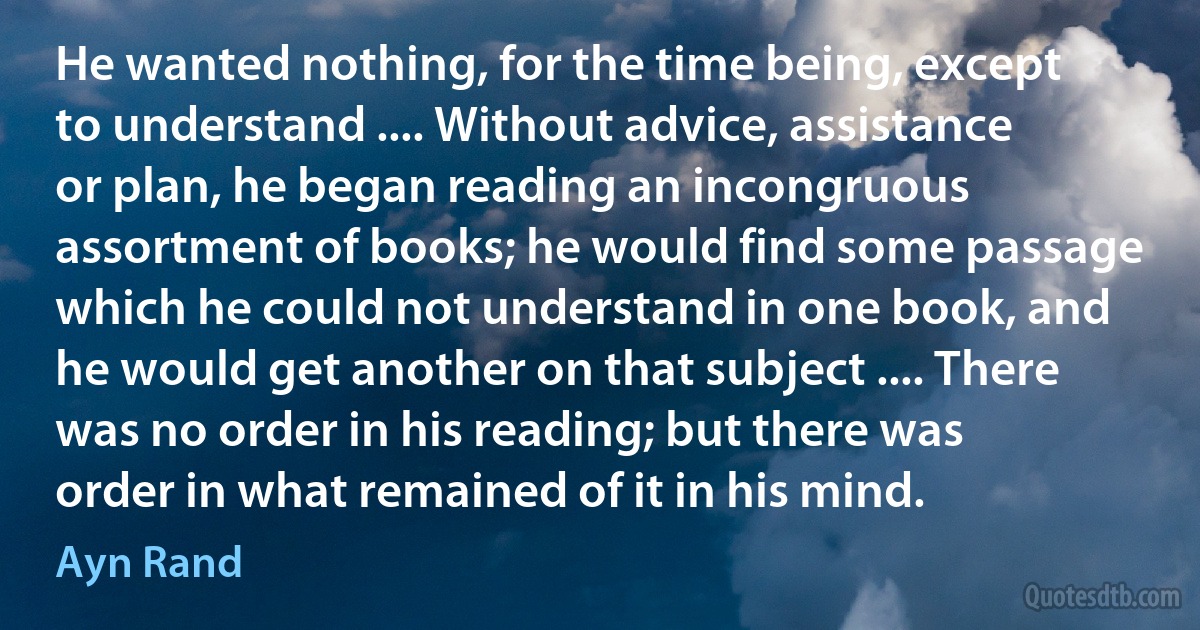 He wanted nothing, for the time being, except to understand .... Without advice, assistance or plan, he began reading an incongruous assortment of books; he would find some passage which he could not understand in one book, and he would get another on that subject .... There was no order in his reading; but there was order in what remained of it in his mind. (Ayn Rand)