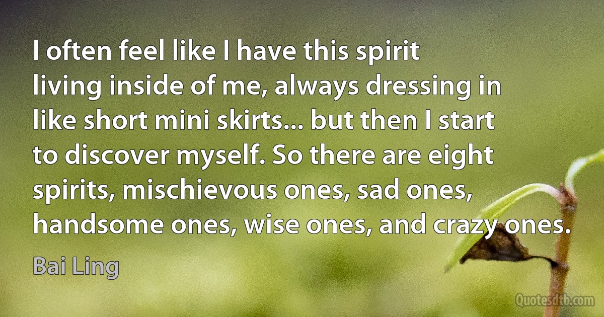 I often feel like I have this spirit living inside of me, always dressing in like short mini skirts... but then I start to discover myself. So there are eight spirits, mischievous ones, sad ones, handsome ones, wise ones, and crazy ones. (Bai Ling)