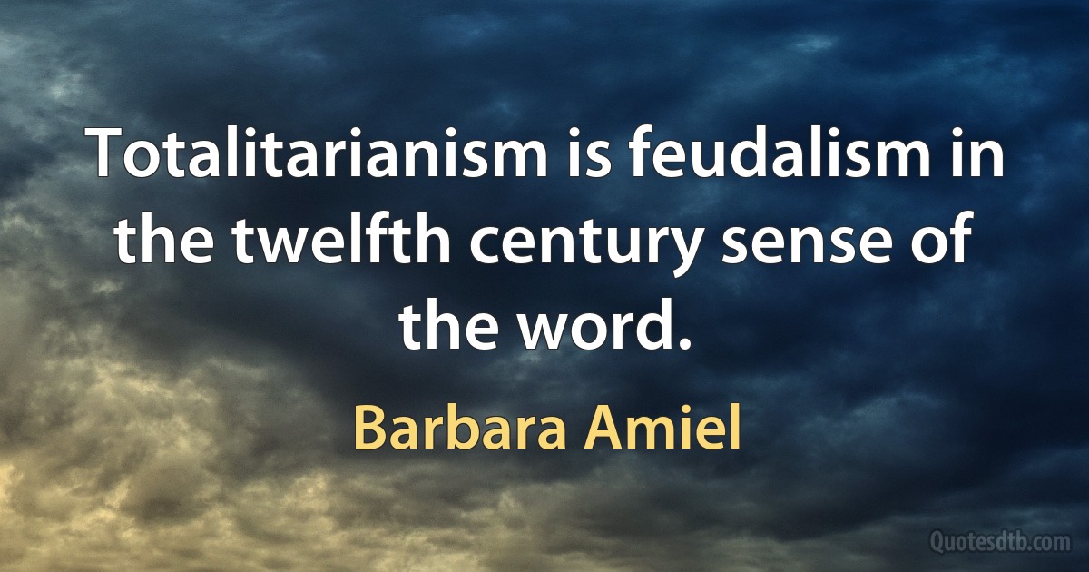 Totalitarianism is feudalism in the twelfth century sense of the word. (Barbara Amiel)