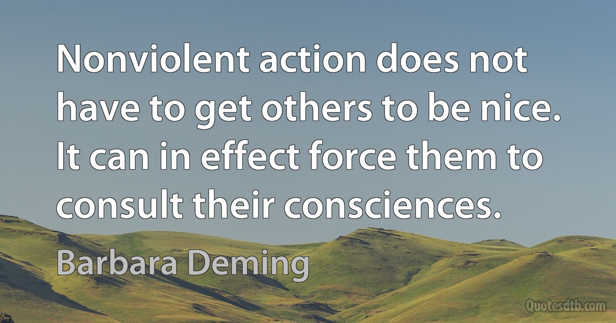 Nonviolent action does not have to get others to be nice. It can in effect force them to consult their consciences. (Barbara Deming)