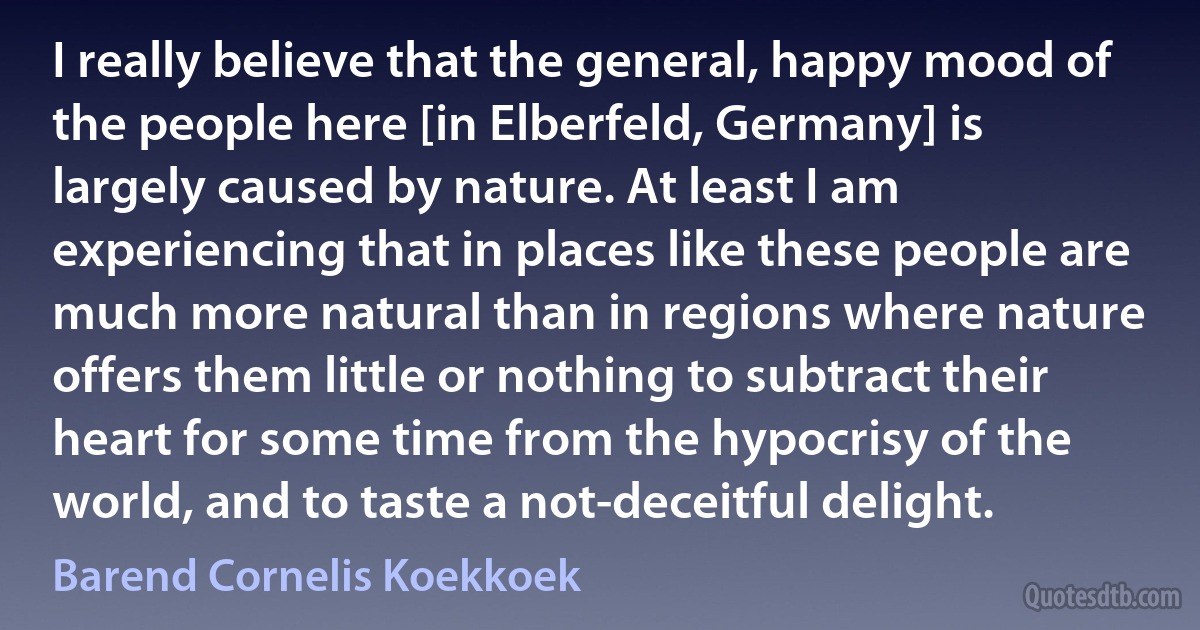 I really believe that the general, happy mood of the people here [in Elberfeld, Germany] is largely caused by nature. At least I am experiencing that in places like these people are much more natural than in regions where nature offers them little or nothing to subtract their heart for some time from the hypocrisy of the world, and to taste a not-deceitful delight. (Barend Cornelis Koekkoek)