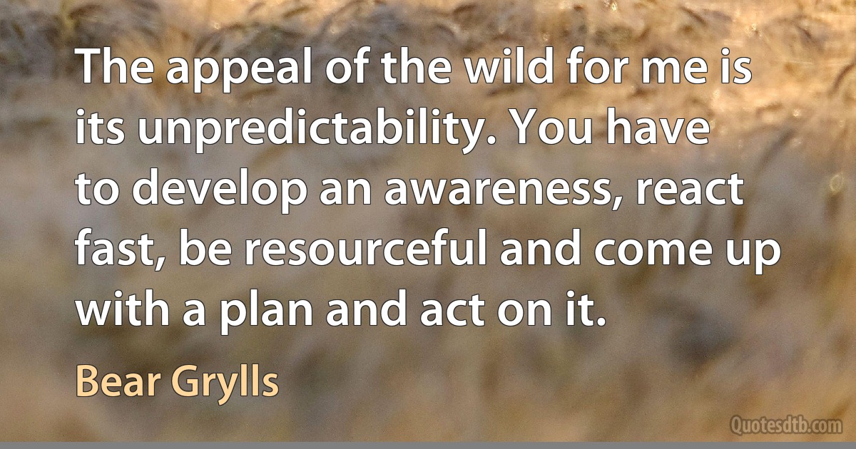 The appeal of the wild for me is its unpredictability. You have to develop an awareness, react fast, be resourceful and come up with a plan and act on it. (Bear Grylls)