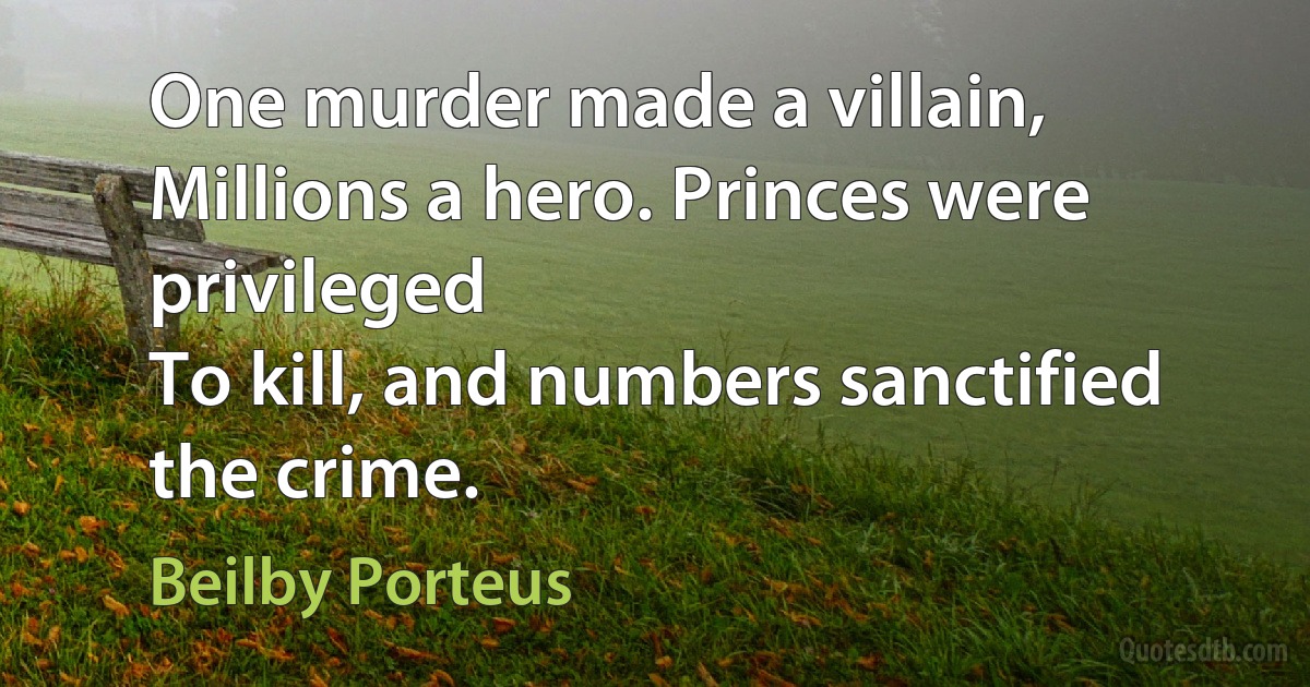 One murder made a villain,
Millions a hero. Princes were privileged
To kill, and numbers sanctified the crime. (Beilby Porteus)