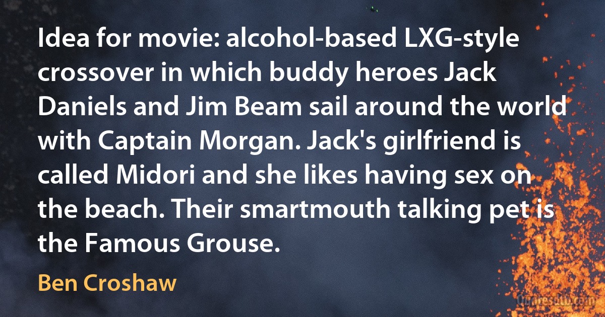 Idea for movie: alcohol-based LXG-style crossover in which buddy heroes Jack Daniels and Jim Beam sail around the world with Captain Morgan. Jack's girlfriend is called Midori and she likes having sex on the beach. Their smartmouth talking pet is the Famous Grouse. (Ben Croshaw)