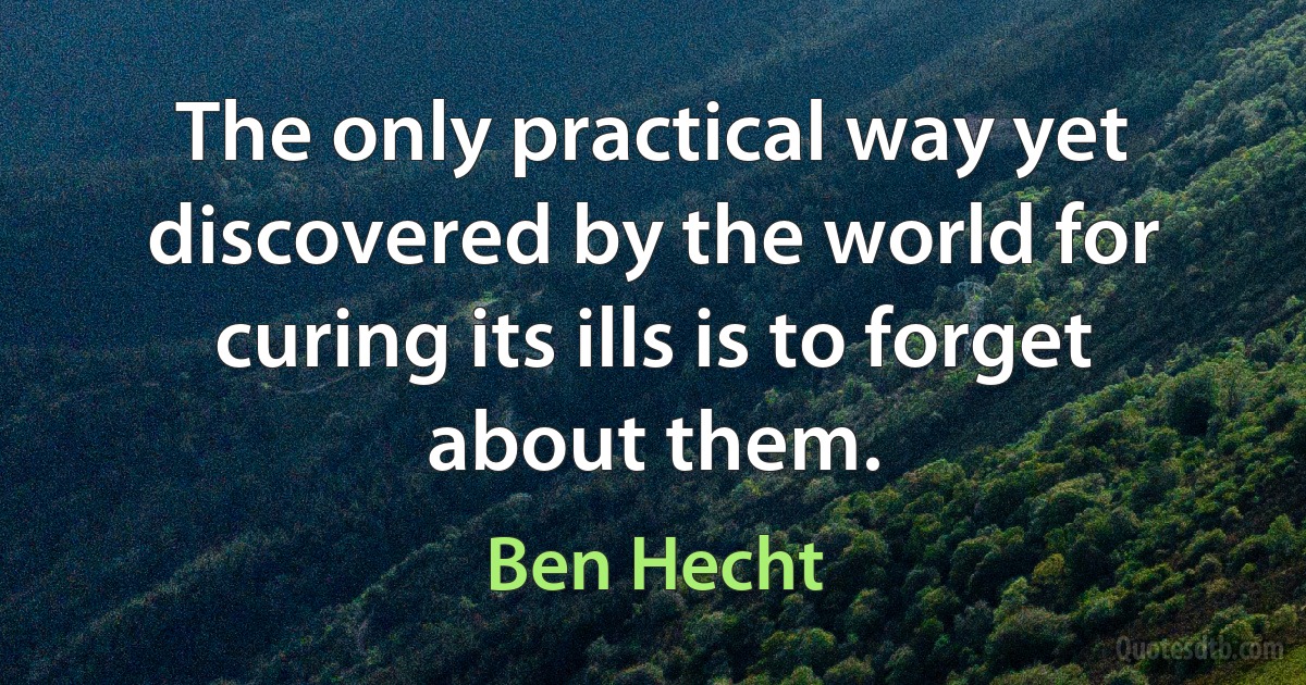 The only practical way yet discovered by the world for curing its ills is to forget about them. (Ben Hecht)