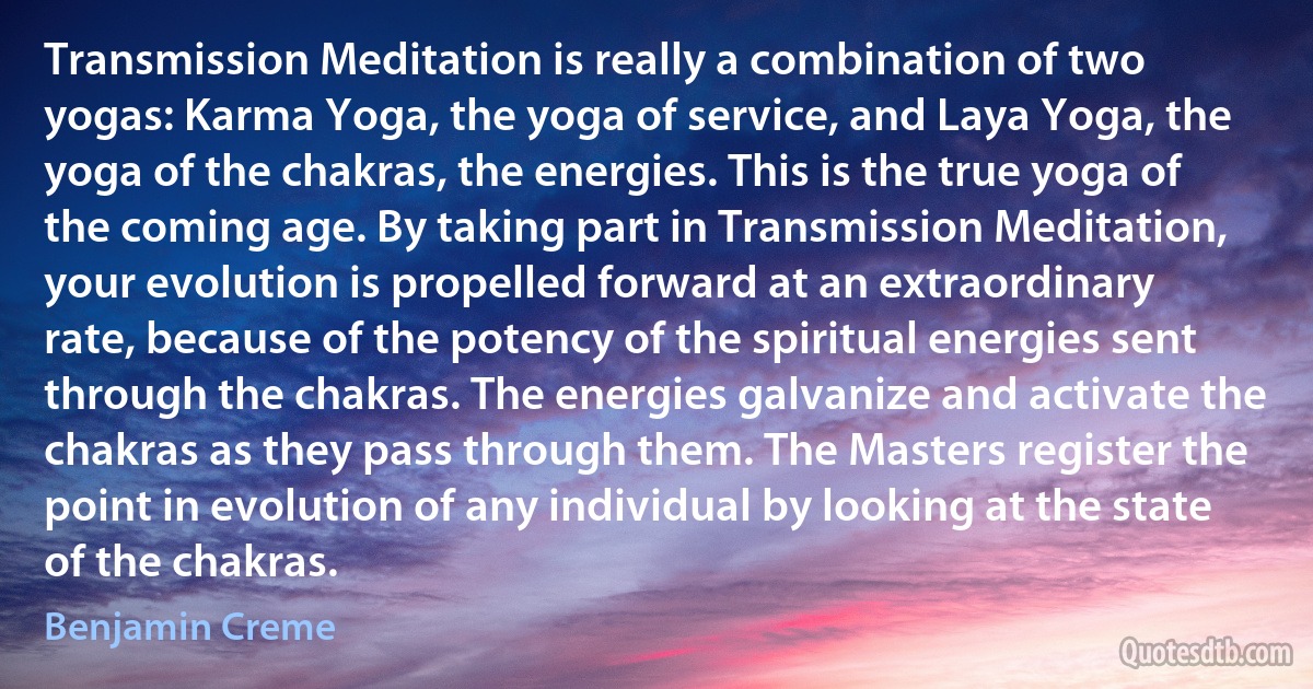 Transmission Meditation is really a combination of two yogas: Karma Yoga, the yoga of service, and Laya Yoga, the yoga of the chakras, the energies. This is the true yoga of the coming age. By taking part in Transmission Meditation, your evolution is propelled forward at an extraordinary rate, because of the potency of the spiritual energies sent through the chakras. The energies galvanize and activate the chakras as they pass through them. The Masters register the point in evolution of any individual by looking at the state of the chakras. (Benjamin Creme)