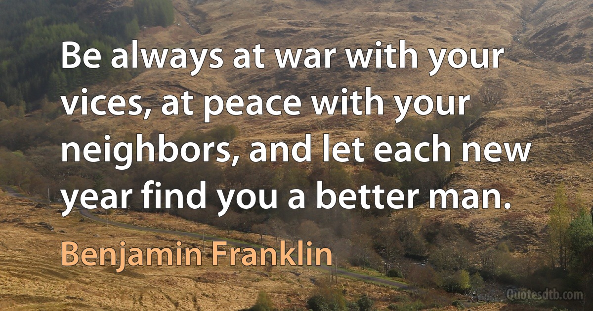 Be always at war with your vices, at peace with your neighbors, and let each new year find you a better man. (Benjamin Franklin)