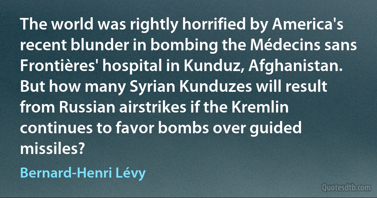 The world was rightly horrified by America's recent blunder in bombing the Médecins sans Frontières' hospital in Kunduz, Afghanistan. But how many Syrian Kunduzes will result from Russian airstrikes if the Kremlin continues to favor bombs over guided missiles? (Bernard-Henri Lévy)