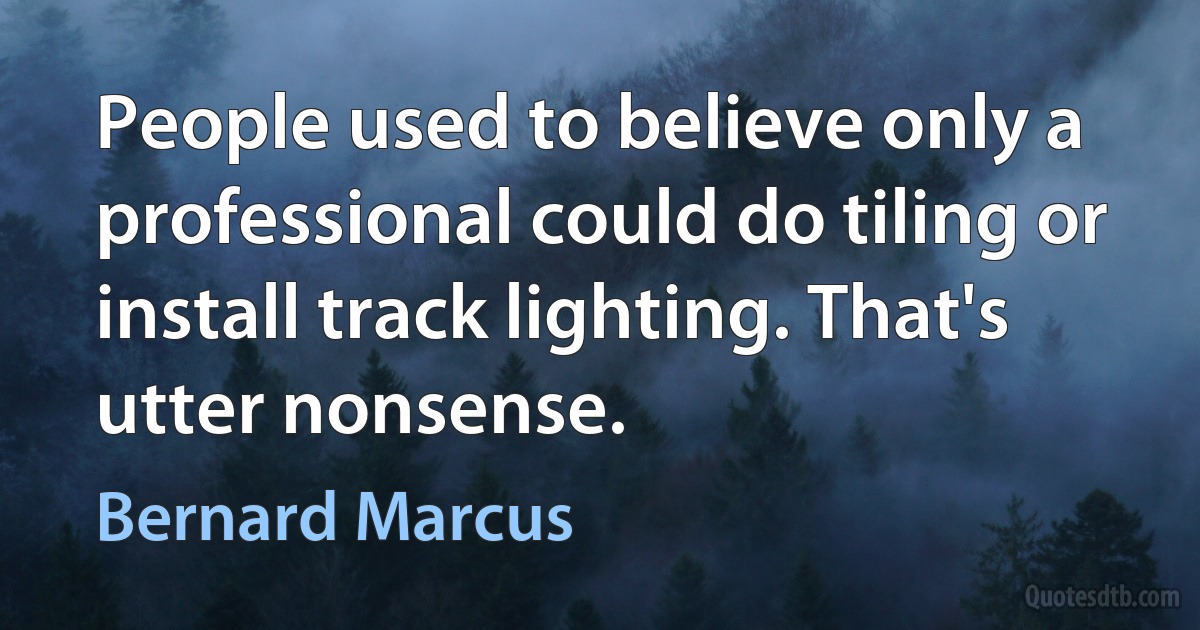 People used to believe only a professional could do tiling or install track lighting. That's utter nonsense. (Bernard Marcus)