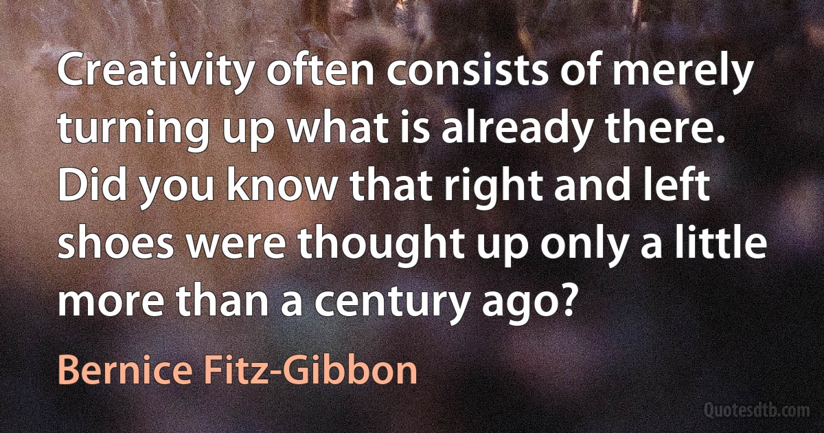 Creativity often consists of merely turning up what is already there. Did you know that right and left shoes were thought up only a little more than a century ago? (Bernice Fitz-Gibbon)