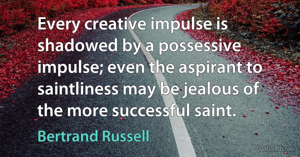 Every creative impulse is shadowed by a possessive impulse; even the aspirant to saintliness may be jealous of the more successful saint. (Bertrand Russell)