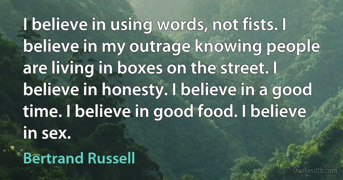 I believe in using words, not fists. I believe in my outrage knowing people are living in boxes on the street. I believe in honesty. I believe in a good time. I believe in good food. I believe in sex. (Bertrand Russell)