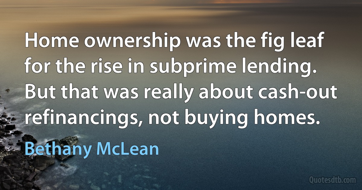 Home ownership was the fig leaf for the rise in subprime lending. But that was really about cash-out refinancings, not buying homes. (Bethany McLean)