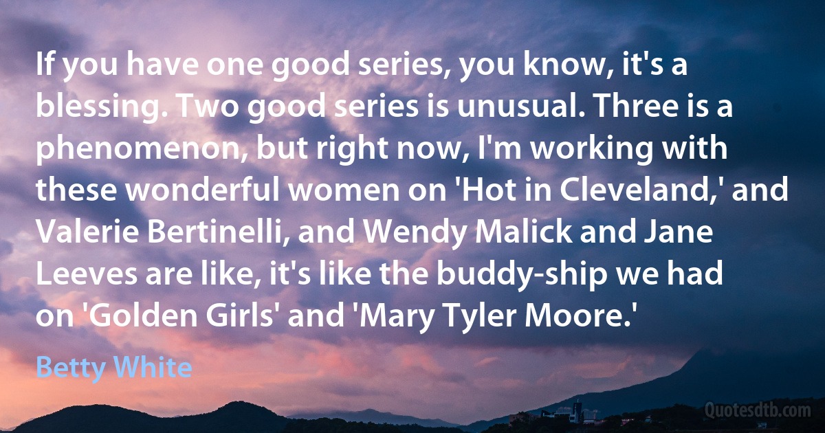 If you have one good series, you know, it's a blessing. Two good series is unusual. Three is a phenomenon, but right now, I'm working with these wonderful women on 'Hot in Cleveland,' and Valerie Bertinelli, and Wendy Malick and Jane Leeves are like, it's like the buddy-ship we had on 'Golden Girls' and 'Mary Tyler Moore.' (Betty White)