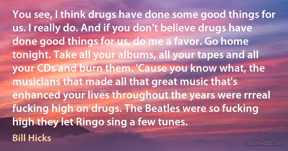 You see, I think drugs have done some good things for us. I really do. And if you don't believe drugs have done good things for us, do me a favor. Go home tonight. Take all your albums, all your tapes and all your CDs and burn them. 'Cause you know what, the musicians that made all that great music that's enhanced your lives throughout the years were rrreal fucking high on drugs. The Beatles were so fucking high they let Ringo sing a few tunes. (Bill Hicks)