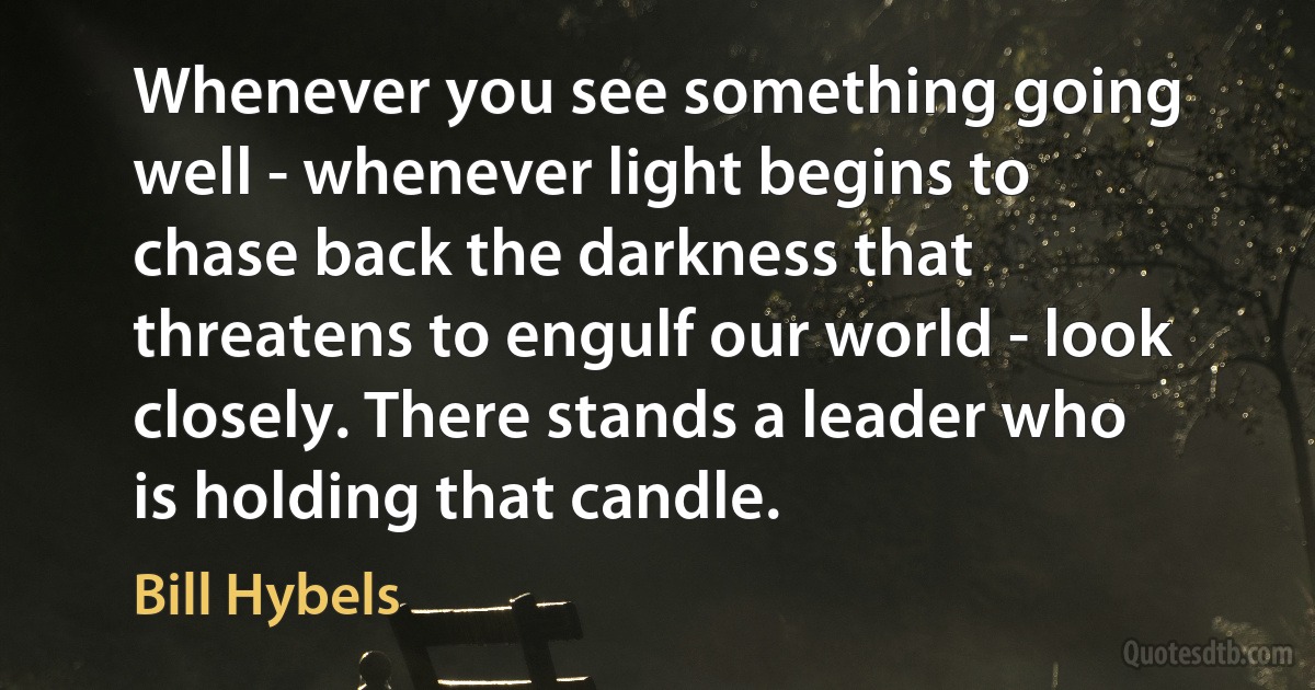 Whenever you see something going well - whenever light begins to chase back the darkness that threatens to engulf our world - look closely. There stands a leader who is holding that candle. (Bill Hybels)