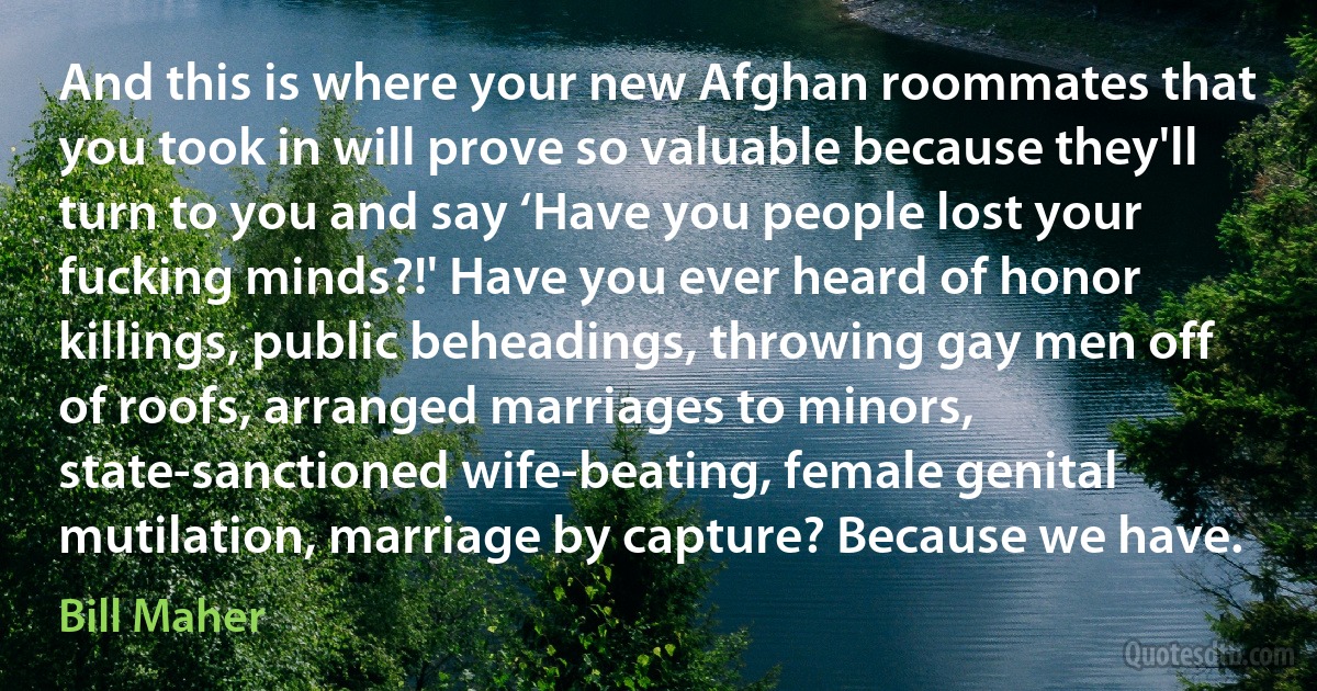 And this is where your new Afghan roommates that you took in will prove so valuable because they'll turn to you and say ‘Have you people lost your fucking minds?!' Have you ever heard of honor killings, public beheadings, throwing gay men off of roofs, arranged marriages to minors, state-sanctioned wife-beating, female genital mutilation, marriage by capture? Because we have. (Bill Maher)