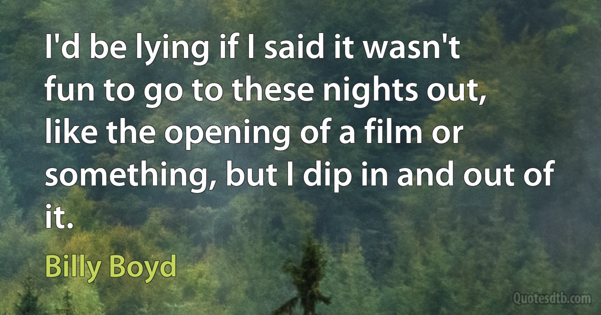 I'd be lying if I said it wasn't fun to go to these nights out, like the opening of a film or something, but I dip in and out of it. (Billy Boyd)