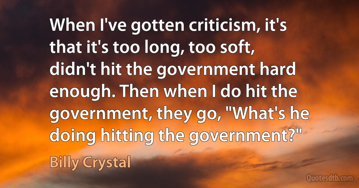 When I've gotten criticism, it's that it's too long, too soft, didn't hit the government hard enough. Then when I do hit the government, they go, "What's he doing hitting the government?" (Billy Crystal)