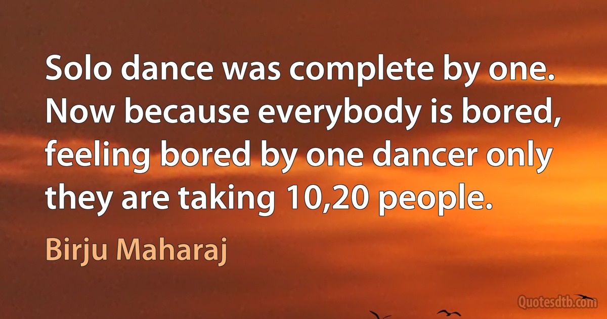 Solo dance was complete by one. Now because everybody is bored, feeling bored by one dancer only they are taking 10,20 people. (Birju Maharaj)