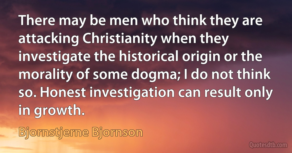 There may be men who think they are attacking Christianity when they investigate the historical origin or the morality of some dogma; I do not think so. Honest investigation can result only in growth. (Bjornstjerne Bjornson)