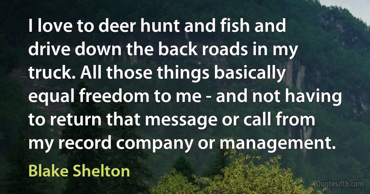 I love to deer hunt and fish and drive down the back roads in my truck. All those things basically equal freedom to me - and not having to return that message or call from my record company or management. (Blake Shelton)