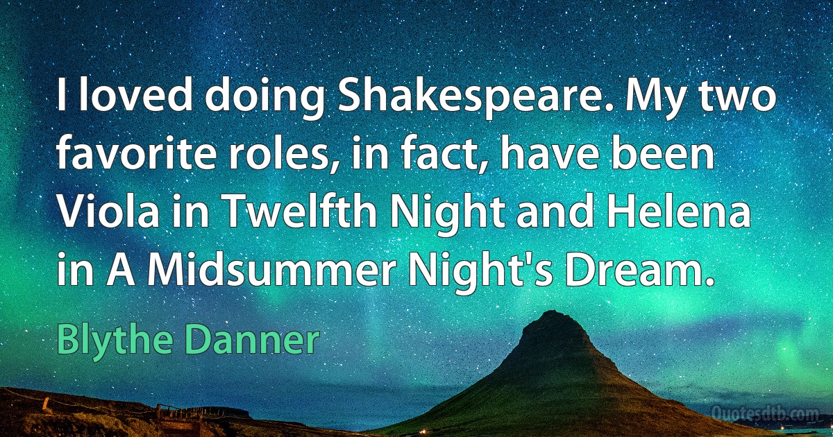 I loved doing Shakespeare. My two favorite roles, in fact, have been Viola in Twelfth Night and Helena in A Midsummer Night's Dream. (Blythe Danner)