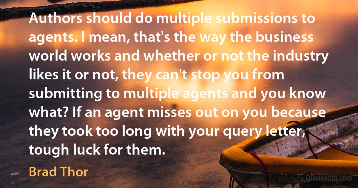 Authors should do multiple submissions to agents. I mean, that's the way the business world works and whether or not the industry likes it or not, they can't stop you from submitting to multiple agents and you know what? If an agent misses out on you because they took too long with your query letter, tough luck for them. (Brad Thor)