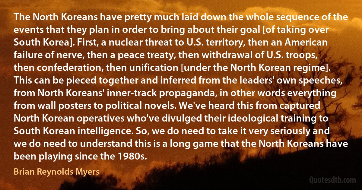 The North Koreans have pretty much laid down the whole sequence of the events that they plan in order to bring about their goal [of taking over South Korea]. First, a nuclear threat to U.S. territory, then an American failure of nerve, then a peace treaty, then withdrawal of U.S. troops, then confederation, then unification [under the North Korean regime]. This can be pieced together and inferred from the leaders' own speeches, from North Koreans' inner-track propaganda, in other words everything from wall posters to political novels. We've heard this from captured North Korean operatives who've divulged their ideological training to South Korean intelligence. So, we do need to take it very seriously and we do need to understand this is a long game that the North Koreans have been playing since the 1980s. (Brian Reynolds Myers)