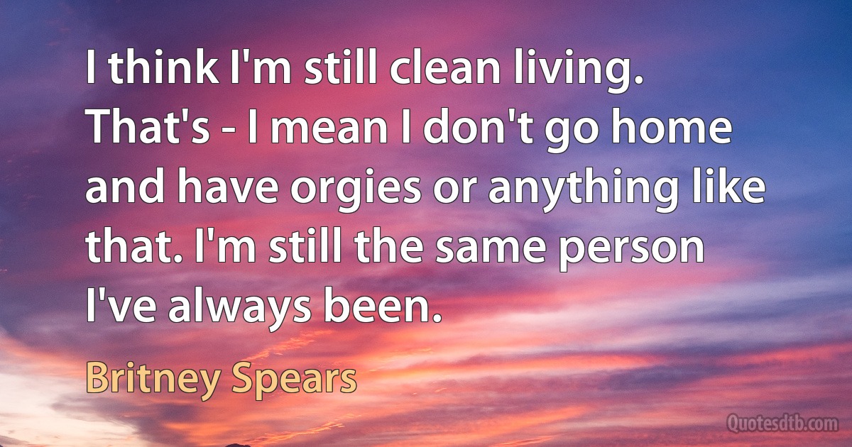 I think I'm still clean living. That's - I mean I don't go home and have orgies or anything like that. I'm still the same person I've always been. (Britney Spears)