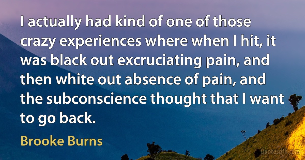 I actually had kind of one of those crazy experiences where when I hit, it was black out excruciating pain, and then white out absence of pain, and the subconscience thought that I want to go back. (Brooke Burns)