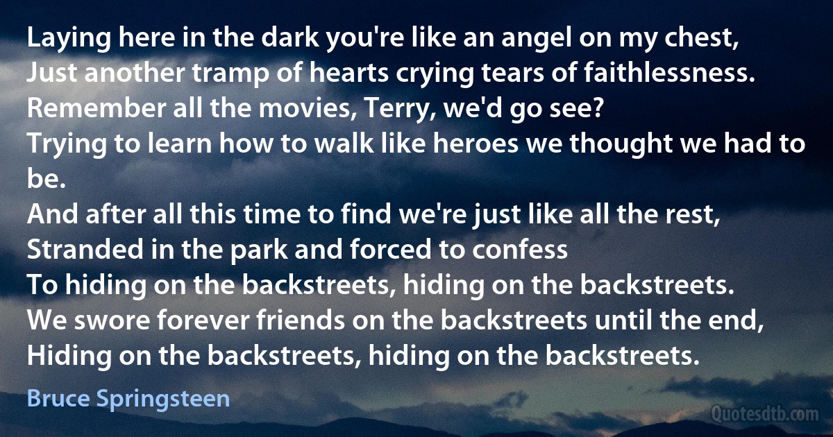 Laying here in the dark you're like an angel on my chest,
Just another tramp of hearts crying tears of faithlessness.
Remember all the movies, Terry, we'd go see?
Trying to learn how to walk like heroes we thought we had to be.
And after all this time to find we're just like all the rest,
Stranded in the park and forced to confess
To hiding on the backstreets, hiding on the backstreets.
We swore forever friends on the backstreets until the end,
Hiding on the backstreets, hiding on the backstreets. (Bruce Springsteen)