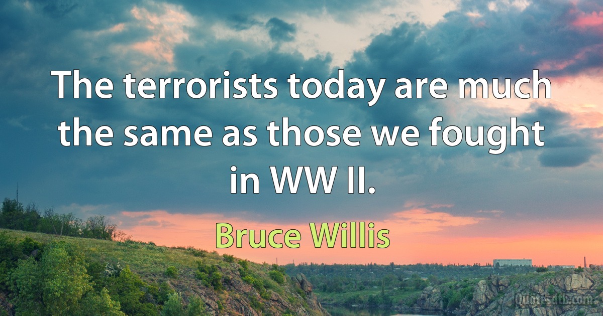 The terrorists today are much the same as those we fought in WW II. (Bruce Willis)