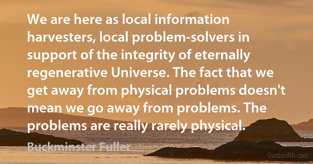 We are here as local information harvesters, local problem-solvers in support of the integrity of eternally regenerative Universe. The fact that we get away from physical problems doesn't mean we go away from problems. The problems are really rarely physical. (Buckminster Fuller)