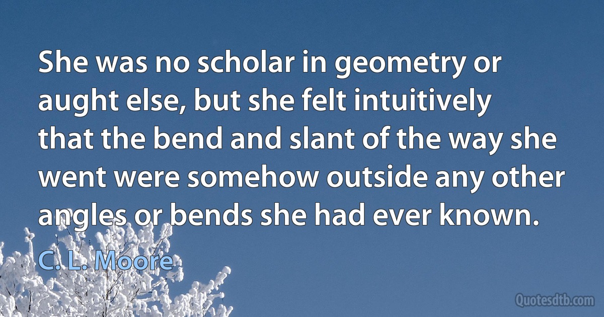 She was no scholar in geometry or aught else, but she felt intuitively that the bend and slant of the way she went were somehow outside any other angles or bends she had ever known. (C. L. Moore)