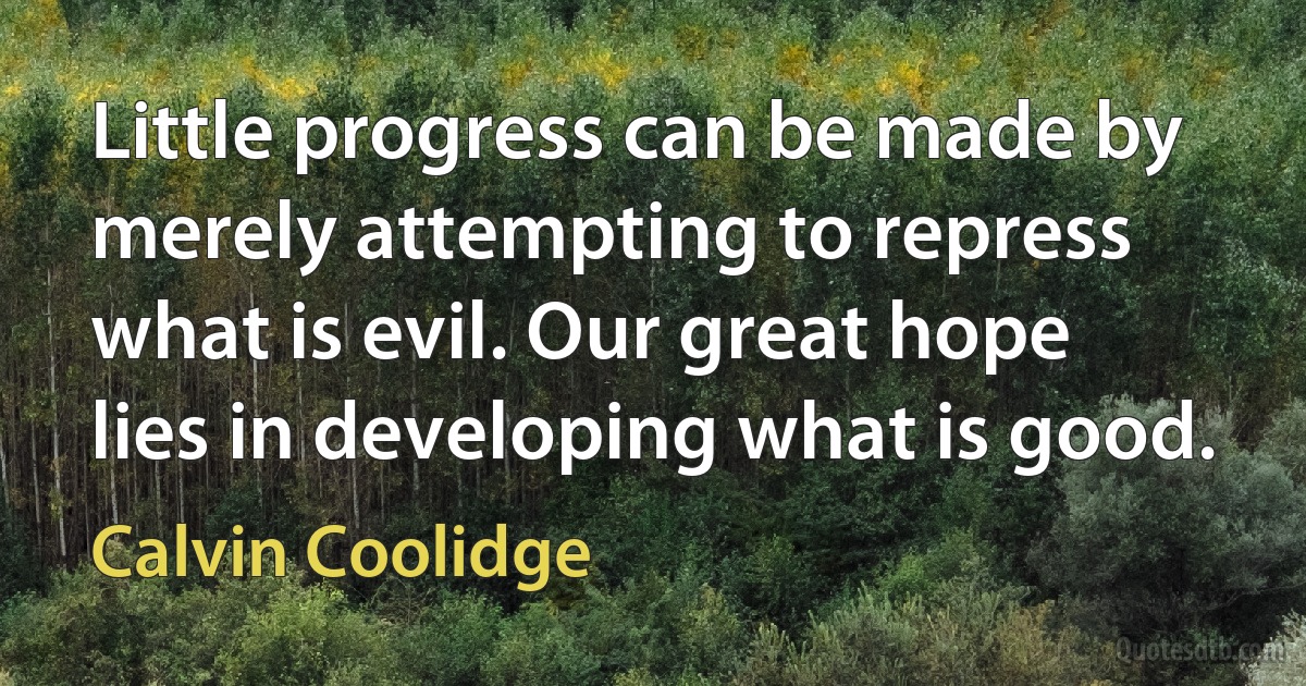 Little progress can be made by merely attempting to repress what is evil. Our great hope lies in developing what is good. (Calvin Coolidge)