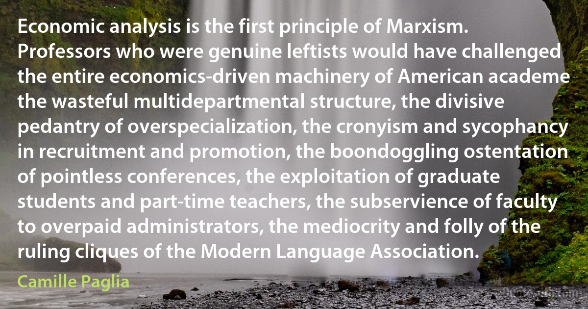 Economic analysis is the first principle of Marxism. Professors who were genuine leftists would have challenged the entire economics-driven machinery of American academe the wasteful multidepartmental structure, the divisive pedantry of overspecialization, the cronyism and sycophancy in recruitment and promotion, the boondoggling ostentation of pointless conferences, the exploitation of graduate students and part-time teachers, the subservience of faculty to overpaid administrators, the mediocrity and folly of the ruling cliques of the Modern Language Association. (Camille Paglia)