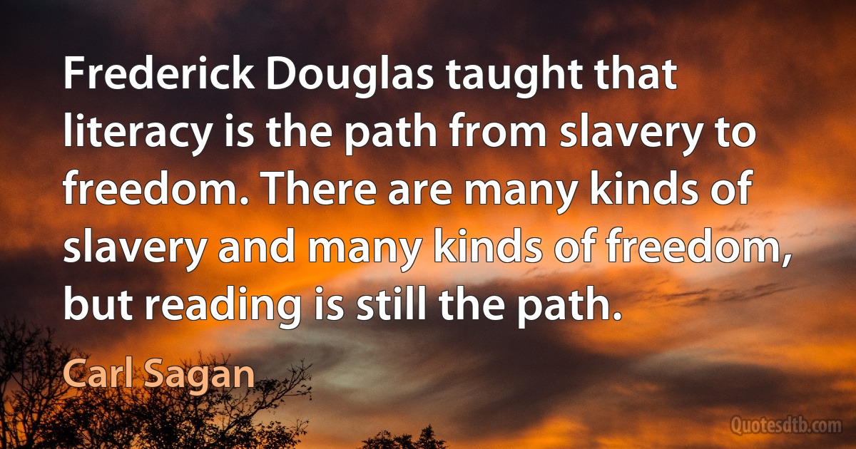 Frederick Douglas taught that literacy is the path from slavery to freedom. There are many kinds of slavery and many kinds of freedom, but reading is still the path. (Carl Sagan)