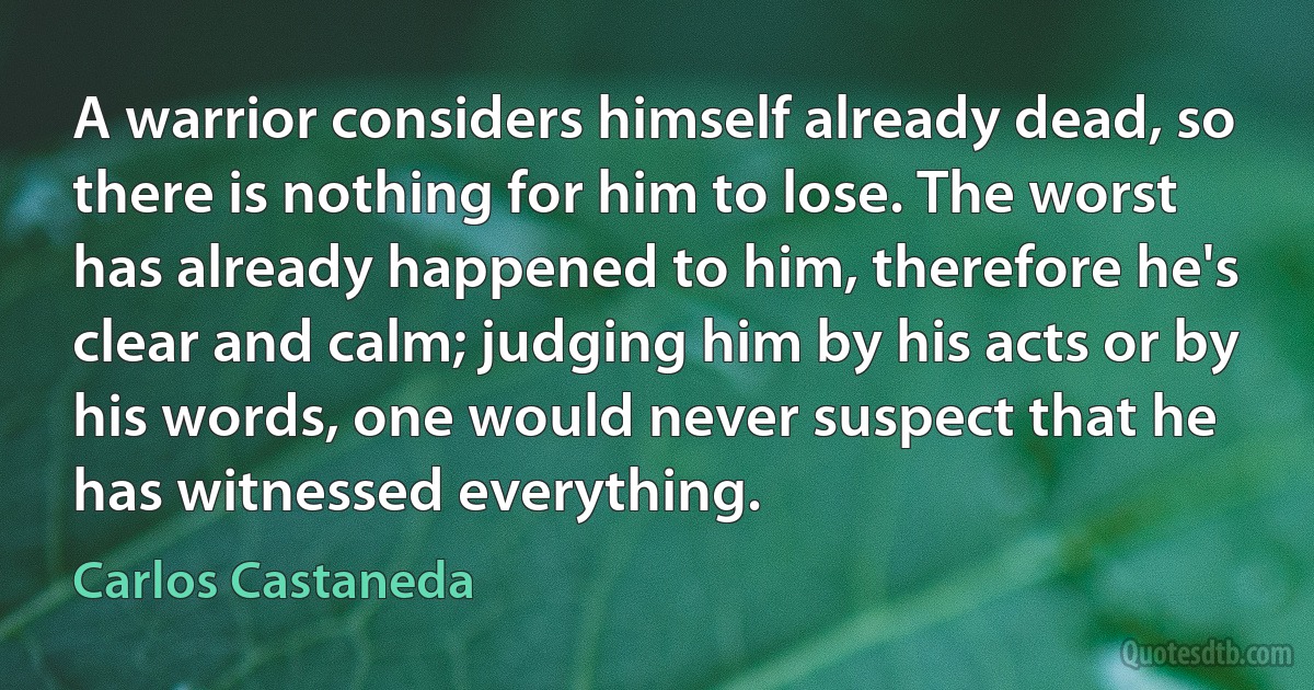 A warrior considers himself already dead, so there is nothing for him to lose. The worst has already happened to him, therefore he's clear and calm; judging him by his acts or by his words, one would never suspect that he has witnessed everything. (Carlos Castaneda)