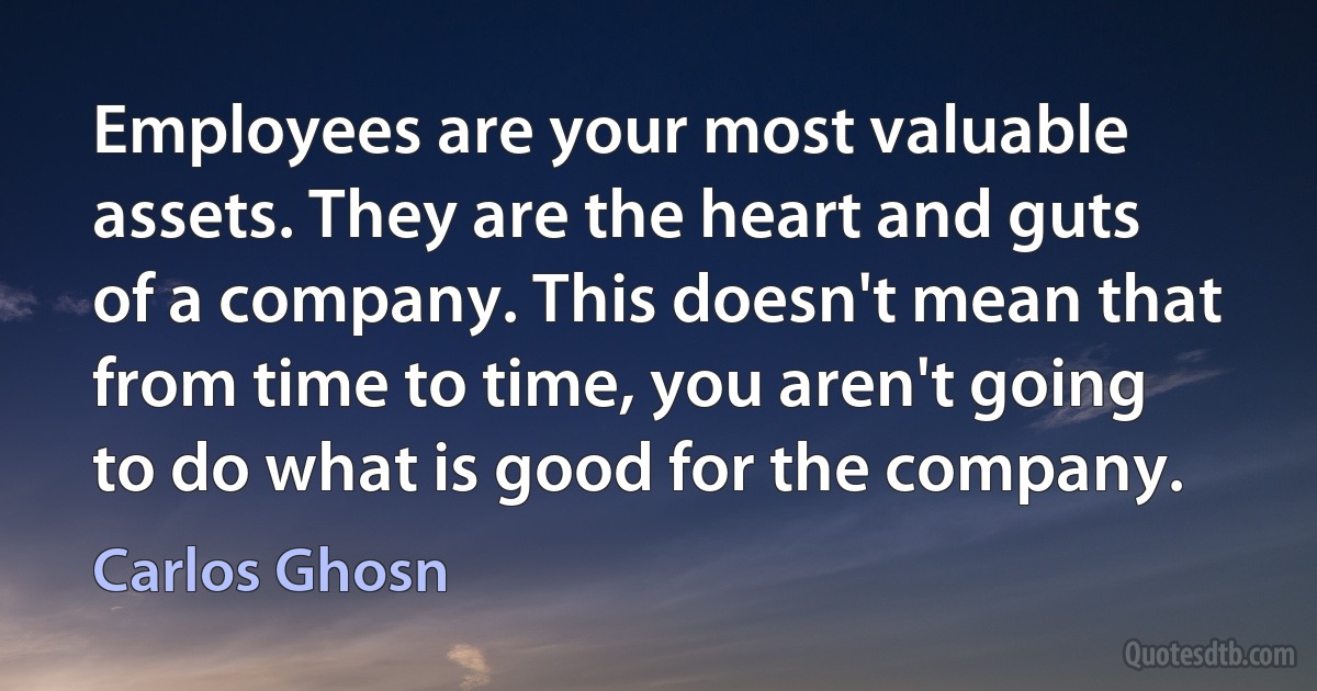 Employees are your most valuable assets. They are the heart and guts of a company. This doesn't mean that from time to time, you aren't going to do what is good for the company. (Carlos Ghosn)