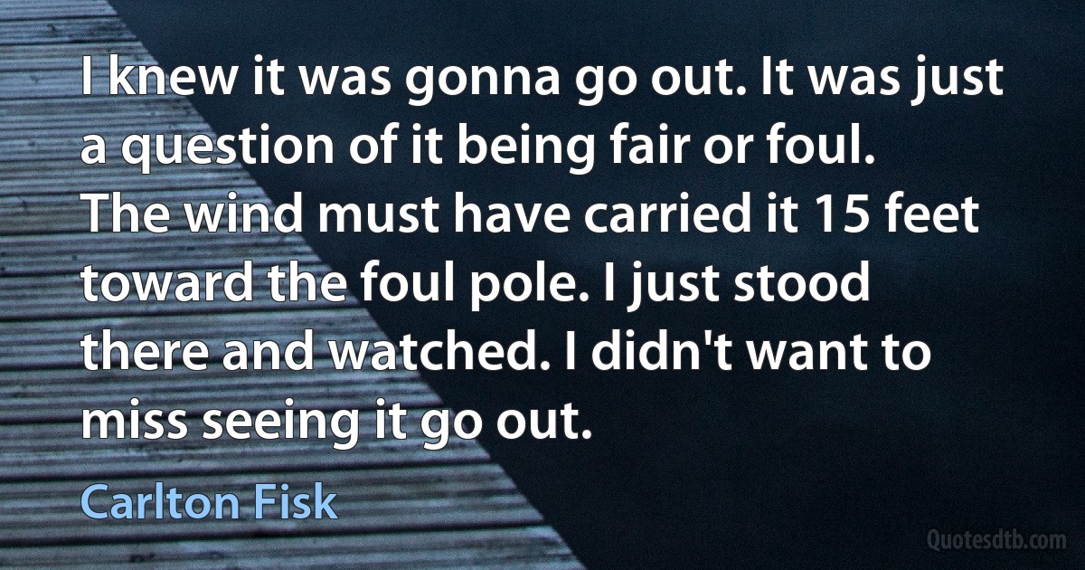 I knew it was gonna go out. It was just a question of it being fair or foul. The wind must have carried it 15 feet toward the foul pole. I just stood there and watched. I didn't want to miss seeing it go out. (Carlton Fisk)