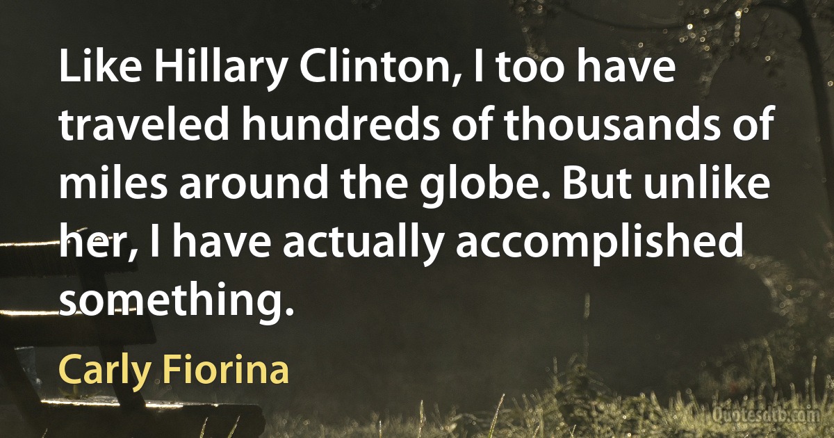 Like Hillary Clinton, I too have traveled hundreds of thousands of miles around the globe. But unlike her, I have actually accomplished something. (Carly Fiorina)