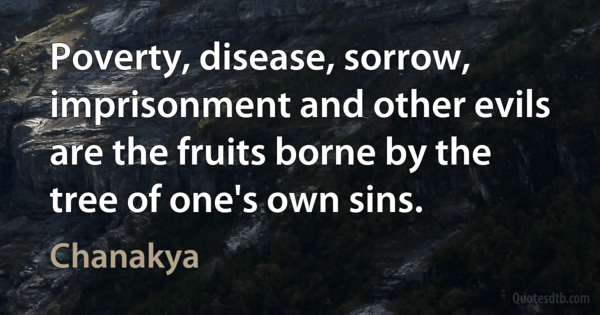 Poverty, disease, sorrow, imprisonment and other evils are the fruits borne by the tree of one's own sins. (Chanakya)