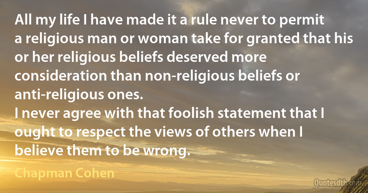 All my life I have made it a rule never to permit a religious man or woman take for granted that his or her religious beliefs deserved more consideration than non-religious beliefs or anti-religious ones.
I never agree with that foolish statement that I ought to respect the views of others when I believe them to be wrong. (Chapman Cohen)