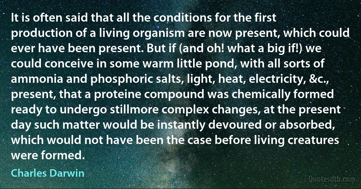 It is often said that all the conditions for the first production of a living organism are now present, which could ever have been present. But if (and oh! what a big if!) we could conceive in some warm little pond, with all sorts of ammonia and phosphoric salts, light, heat, electricity, &c., present, that a proteine compound was chemically formed ready to undergo stillmore complex changes, at the present day such matter would be instantly devoured or absorbed, which would not have been the case before living creatures were formed. (Charles Darwin)