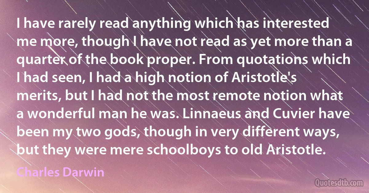 I have rarely read anything which has interested me more, though I have not read as yet more than a quarter of the book proper. From quotations which I had seen, I had a high notion of Aristotle's merits, but I had not the most remote notion what a wonderful man he was. Linnaeus and Cuvier have been my two gods, though in very different ways, but they were mere schoolboys to old Aristotle. (Charles Darwin)